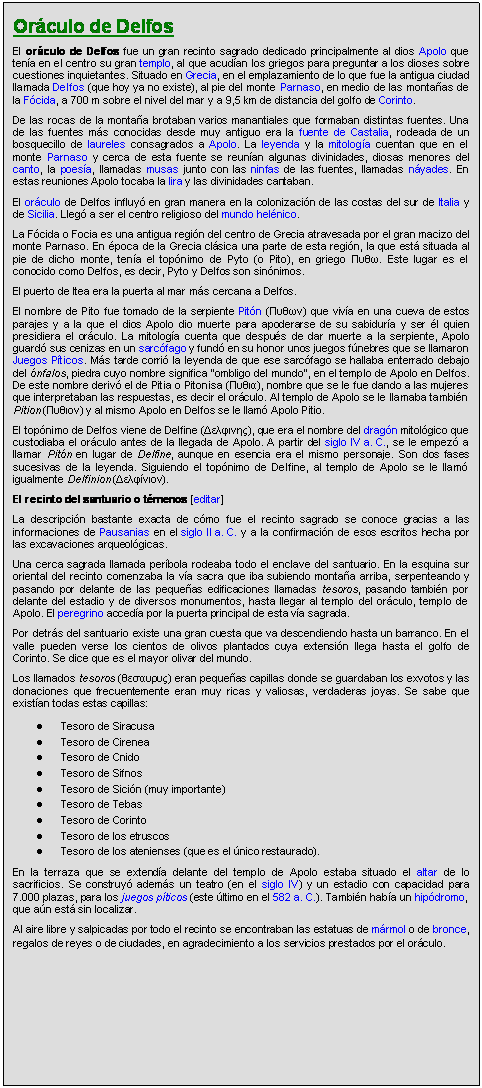 Zone de Texte: Orculo de Delfos
El orculo de Delfos fue un gran recinto sagrado dedicado principalmente al dios Apolo que tena en el centro su gran templo, al que acudan los griegos para preguntar a los dioses sobre cuestiones inquietantes. Situado en Grecia, en el emplazamiento de lo que fue la antigua ciudad llamada Delfos (que hoy ya no existe), al pie del monte Parnaso, en medio de las montaas de la Fcida, a 700 m sobre el nivel del mar y a 9,5 km de distancia del golfo de Corinto.
De las rocas de la montaa brotaban varios manantiales que formaban distintas fuentes. Una de las fuentes ms conocidas desde muy antiguo era la fuente de Castalia, rodeada de un bosquecillo de laureles consagrados a Apolo. La leyenda y la mitologa cuentan que en el monte Parnaso y cerca de esta fuente se reunan algunas divinidades, diosas menores del canto, la poesa, llamadas musas junto con las ninfas de las fuentes, llamadas nyades. En estas reuniones Apolo tocaba la lira y las divinidades cantaban.
El orculo de Delfos influy en gran manera en la colonizacin de las costas del sur de Italia y de Sicilia. Lleg a ser el centro religioso del mundo helnico.
La Fcida o Focia es una antigua regin del centro de Grecia atravesada por el gran macizo del monte Parnaso. En poca de la Grecia clsica una parte de esta regin, la que est situada al pie de dicho monte, tena el topnimo de Pyto (o Pito), en griego Πυθω. Este lugar es el conocido como Delfos, es decir, Pyto y Delfos son sinnimos.
El puerto de Itea era la puerta al mar ms cercana a Delfos.
El nombre de Pito fue tomado de la serpiente Pitn (Πυθων) que viva en una cueva de estos parajes y a la que el dios Apolo dio muerte para apoderarse de su sabidura y ser l quien presidiera el orculo. La mitologa cuenta que despus de dar muerte a la serpiente, Apolo guard sus cenizas en un sarcfago y fund en su honor unos juegos fnebres que se llamaron Juegos Pticos. Ms tarde corri la leyenda de que ese sarcfago se hallaba enterrado debajo del nfalos, piedra cuyo nombre significa "ombligo del mundo", en el templo de Apolo en Delfos. De este nombre deriv el de Pitia o Pitonisa (Πυθια), nombre que se le fue dando a las mujeres que interpretaban las respuestas, es decir el orculo. Al templo de Apolo se le llamaba tambin Pition (Πυθιoν) y al mismo Apolo en Delfos se le llam Apolo Pitio.
El topnimo de Delfos viene de Delfine (Δελφινης), que era el nombre del dragn mitolgico que custodiaba el orculo antes de la llegada de Apolo. A partir del siglo IV a. C., se le empez a llamar Pitn en lugar de Delfine, aunque en esencia era el mismo personaje. Son dos fases sucesivas de la leyenda. Siguiendo el topnimo de Delfine, al templo de Apolo se le llam igualmente Delfinion (Δελφίνιoν).
El recinto del santuario o tmenos [editar]
La descripcin bastante exacta de cmo fue el recinto sagrado se conoce gracias a las informaciones de Pausanias en el siglo II a. C. y a la confirmacin de esos escritos hecha por las excavaciones arqueolgicas.
Una cerca sagrada llamada perbola rodeaba todo el enclave del santuario. En la esquina sur oriental del recinto comenzaba la va sacra que iba subiendo montaa arriba, serpenteando y pasando por delante de las pequeas edificaciones llamadas tesoros, pasando tambin por delante del estadio y de diversos monumentos, hasta llegar al templo del orculo, templo de Apolo. El peregrino acceda por la puerta principal de esta va sagrada.
Por detrs del santuario existe una gran cuesta que va descendiendo hasta un barranco. En el valle pueden verse los cientos de olivos plantados cuya extensin llega hasta el golfo de Corinto. Se dice que es el mayor olivar del mundo.
Los llamados tesoros (θεσαυρυς) eran pequeas capillas donde se guardaban los exvotos y las donaciones que frecuentemente eran muy ricas y valiosas, verdaderas joyas. Se sabe que existan todas estas capillas:
	Tesoro de Siracusa 
	Tesoro de Cirenea 
	Tesoro de Cnido 
	Tesoro de Sifnos 
	Tesoro de Sicin (muy importante) 
	Tesoro de Tebas 
	Tesoro de Corinto 
	Tesoro de los etruscos 
	Tesoro de los atenienses (que es el nico restaurado). 
En la terraza que se extenda delante del templo de Apolo estaba situado el altar de lo sacrificios. Se construy adems un teatro (en el siglo IV) y un estadio con capacidad para 7.000 plazas, para los juegos pticos (este ltimo en el 582 a. C.). Tambin haba un hipdromo, que an est sin localizar.
Al aire libre y salpicadas por todo el recinto se encontraban las estatuas de mrmol o de bronce, regalos de reyes o de ciudades, en agradecimiento a los servicios prestados por el orculo.
