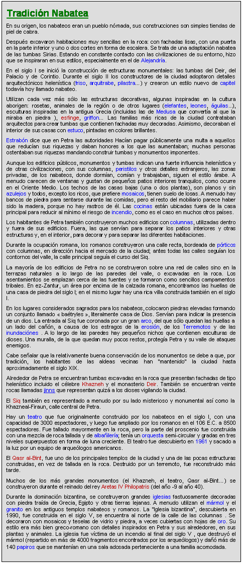 Zone de Texte: Tradicin Nabatea
En su origen, los nabateos eran un pueblo nmada, sus construcciones son simples tiendas de piel de cabra.
Despus excavaron habitaciones muy sencillas en la roca: con fachadas lisas, con una puerta en la parte inferior y uno o dos cortes en forma de escalera. Se trata de una adaptacin nabatea de las tumbas Sirias. Estando en constante contacto con las civilizaciones de su entorno, hizo que se inspiraran en sus estilos, especialmente en el de Alejandra.
En el siglo I se inici la construccin de estructuras monumentales: las tumbas del Deir, del Palacio y de Corintio. Durante el siglo II los constructores de la ciudad adoptaron detalles arquitectnicos helenstica (friso, arquitrabe, pilastra) y crearon un estilo nuevo de capitel todava hoy llamado nabateo.
Utilizan cada vez ms slo las estructuras decorativas, algunas inspiradas en la cultura aborigen: rosetas, animales de la regin o de otros lugares (elefantes, leones, guilas...), esculturas inspiradas en la antigua Grecia (incluidas las de Medusa que converta al que la miraba en piedra ), esfinge, griffon Las familias ms ricas de la ciudad contrataban arquitectos para crear tumbas que contienen fachadas muy decoradas. Asimismo, decoraban el interior de sus casas con estuco, pintadas en colores brillantes.
Estrabn dice que en Petra las autoridades Hacan pagar pblicamente una multa a aquellos que reducan sus riquezas y daban honores a los que las aumentaban; muchas personas ostentaban sus riquezas mandando construir tumbas y monumentos imponentes.
Aunque los edificios pblicos, monumentos y tumbas indican una fuerte influencia helenstica y de otras civilizaciones, con sus columnas, peristilos y otros detalles extranjeros, las zonas privadas, de los nabateos, donde dorman, coman y trabajaban, siguen el estilo rabe. A menudo carecen de ventanas y gustan de pequeos patios interiores tranquilos, como ocurre en el Oriente Medio. Los techos de las casas bajas (una o dos plantas), son planos y sin azulejos y todos, excepto los ricos, que prefiere mosaicos, tienen suelo de losas. A menudo hay bancos de piedra para sentarse durante las comidas, pero el resto del mobiliario parece haber sido la madera, porque no hay rastros de l. Las cocinas estn ubicadas fuera de la casa principal para reducir al mnimo el riesgo de incendio, como es el caso en muchos otros pases.
Los habitantes de Petra tambin construyeron muchos edificios con columnas, utilizadas dentro y fuera de sus edificios. Fuera, las que servan para separar los patios interiores y otras estructuras y, en el interior, para decorar y para separar las diferentes habitaciones.
Durante la ocupacin romana, los romanos construyeron una calle recta, bordeada de prticos con columnas, en direccin hacia el mercado de la ciudad; antes todas las calles seguan los contornos del valle, la calle principal segua el curso del Siq.
La mayora de los edificios de Petra no se construyeron sobre una red de calles sino en la terrazas naturales a lo largo de las paredes del valle, o excavadas en la roca. Los asentamientos se emplazan cerca de las fuentes y se formaron como sencillos campamentos tribales. En ez-Zantur, un rea por encima de la calzada romana, encontramos las huellas de una casa de piedra del siglo I; en el mismo lugar hay una rica villa construida tambin en el siglo I.
En los lugares considerados sagrados para los nabateos, colocaron piedras elevadas formando un conjunto llamado  batryles , literalmente casa de Dios. Servan para indicar la presencia de un dios. La entrada al Siq fue coronada por un gran arco, del que slo quedan las huellas a un lado del can, a causa de los estragos de la erosin, de los Terremotos y de las inundacines . A lo largo de las paredes hay pequeos nichos que contienen esculturas de dioses. Una muralla, de la que quedan muy pocos restos, protega Petra y su valle de ataques enemigos.
Cabe sealar que la relativamente buena conservacin de los monumentos se debe a que, por tradicin, los habitantes de las aldeas vecinas han "mantenido" la ciudad hasta aproximadamente el siglo XIX.
Alrededor de Petra se encuentran tumbas excavadas en la roca que presentan fachadas de tipo helenstico incluido el clebre Khazneh y el monasterio Deir. Tambin se encuentran veinte rocas llamadas jinns que representan quiz a los dioses vigilando la ciudad.
El Siq tambin es representado a menudo por su lado misterioso y monumental as como la Khazneal-Firaun, calle central de Petra.
Hay un teatro que fue originalmente construido por los nabateos en el siglo I, con una capacidad de 3000 espectadores, y luego fue ampliado por los romanos en el 106 E.C. a 8500 espectadores. Fue tallado mayormente en la roca, pero la parte del proscenio fue construida con una mezcla de roca tallada y de albailera; tena un orquesta semi-circular y gradas en tres niveles superpuestos en forma de luna creciente. El teatro fue descubierto en 1961 y sacado a la luz por un equipo de arquelogos americanos.
El Qasr al-Bint, fue uno de los principales templos de la ciudad y una de las pocas estructuras construidas, en vez de tallada en la roca. Destruido por un terremoto, fue reconstruido ms tarde.
Muchos de los ms grandes monumentos (el Khazneh, el teatro, Qasr al-Bint) se construyeron durante el reinado del rey Aretas IV Philopatris (del ao -9 al ao 40).
Durante la dominacin bizantina, se construyeron grandes iglesias fastuosamente decoradas con piedra trada de Grecia, Egipto y otras tierras lejanas. A menudo utilizan el mrmol y el granito en los antiguos templos nabateos y romanos. La "Iglesia bizantina", descubierta en 1990, fue construida en el siglo V, se encuentra al norte de la calle de las columnas . Se decoraron con mosaicos y teselas de vidrio y piedra, a veces cubiertas con hojas de oro. Su estilo era ms bien greco-romano con detalles inspirados en Petra y sus alrededores, en sus plantas y animales. La iglesia fue vctima de un incendio al final del siglo V , que destruy el mrmol (repartido en ms de 4000 fragmentos encontrados por los arquelogos) y da ms de 140 papiros que se mantenan en una sala adosada perteneciente a una familia acomodada.
