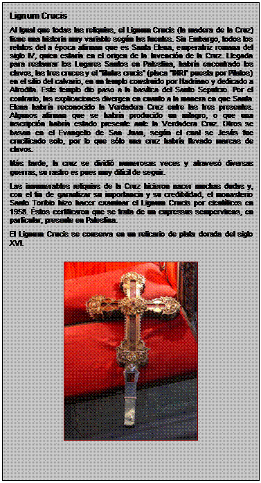 Zone de Texte: Lignum Crucis
Al Igual que todas las reliquias, el Lignum Crucis (la madera de la Cruz) tiene una historia muy variable segn las fuentes. Sin Embargo, todos los relatos del a poca afirman que es Santa Elena, emperatriz romana del siglo IV, quien estara en el origen de la Invencin de la Cruz. Llegada para restaurar los Lugares Santos en Palestina, habra encontrado los clavos, las tres cruces y el titulus crucis (placa INRI puesta por Pilatos) en el sitio del calvario, en un templo construido por Hadriano y dedicado a Afrodita. Este templo dio paso a la baslica del Santo Sepulcro. Por el contrario, las explicaciones divergen en cuanto a la manera en que Santa Elena habra reconocido la Verdadera Cruz entre las tres presentes. Algunos afirman que se habra producido un milagro, o que una inscripcin habra estado presente ante la Verdadera Cruz. Otros se basan en el Evangelio de San Juan, segn el cual se Jess fue crucificado solo, por lo que slo una cruz habra llevado marcas de clavos.
Ms tarde, la cruz se dividi numerosas veces y atraves diversas guerras, su rastro es pues muy difcil de seguir.
Las innumerables reliquias de la Cruz hicieron nacer muchas dudas y, con el fin de garantizar su importancia y su credibilidad, el monasterio Santo Toribio hizo hacer examinar el Lignum Crucis por cientficos en 1958. stos certificaron que se trata de un cupressus sempervirens, en particular, presente en Palestina.
El Lignum Crucis se conserva en un relicario de plata dorada del siglo XVI.

 
