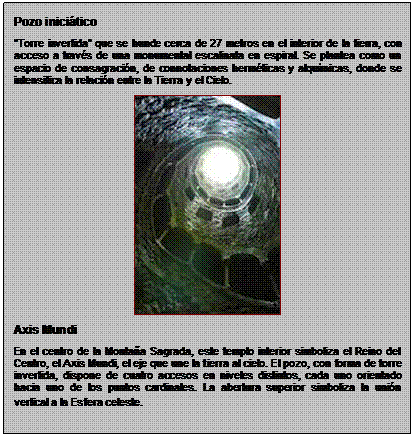 Zone de Texte: Pozo inicitico
Torre invertida que se hunde cerca de 27 metros en el interior de la tierra, con acceso a travs de una monumental escalinata en espiral. Se plantea como un espacio de consagracin, de connotaciones hermticas y alqumicas, donde se intensifica la relacin entre la Tierra y el Cielo.
 
Axis Mundi
En el centro de la Montaa Sagrada, este templo interior simboliza el Reino del Centro, el Axis Mundi, el eje que une la tierra al cielo. El pozo, con forma de torre invertida, dispone de cuatro accesos en niveles distintos, cada uno orientado hacia uno de los puntos cardinales. La abertura superior simboliza la unin vertical a la Esfera celeste.
